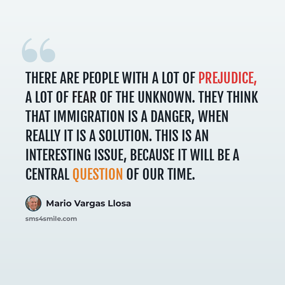 “There are people with a lot of prejudice, a lot of fear of the unknown. They think that immigration is a danger, when really it is a solution. This is an interesting issue, because it will be a central question of our time.” quote by Mario Vargas Llosa