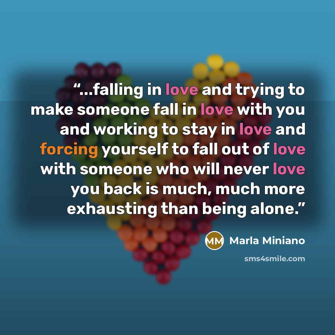 “...falling in love and trying to make someone fall in love with you and working to stay in love and forcing yourself to fall out of love with someone who will never love you back is much, much more exhausting than being alone.” quote by Marla Miniano