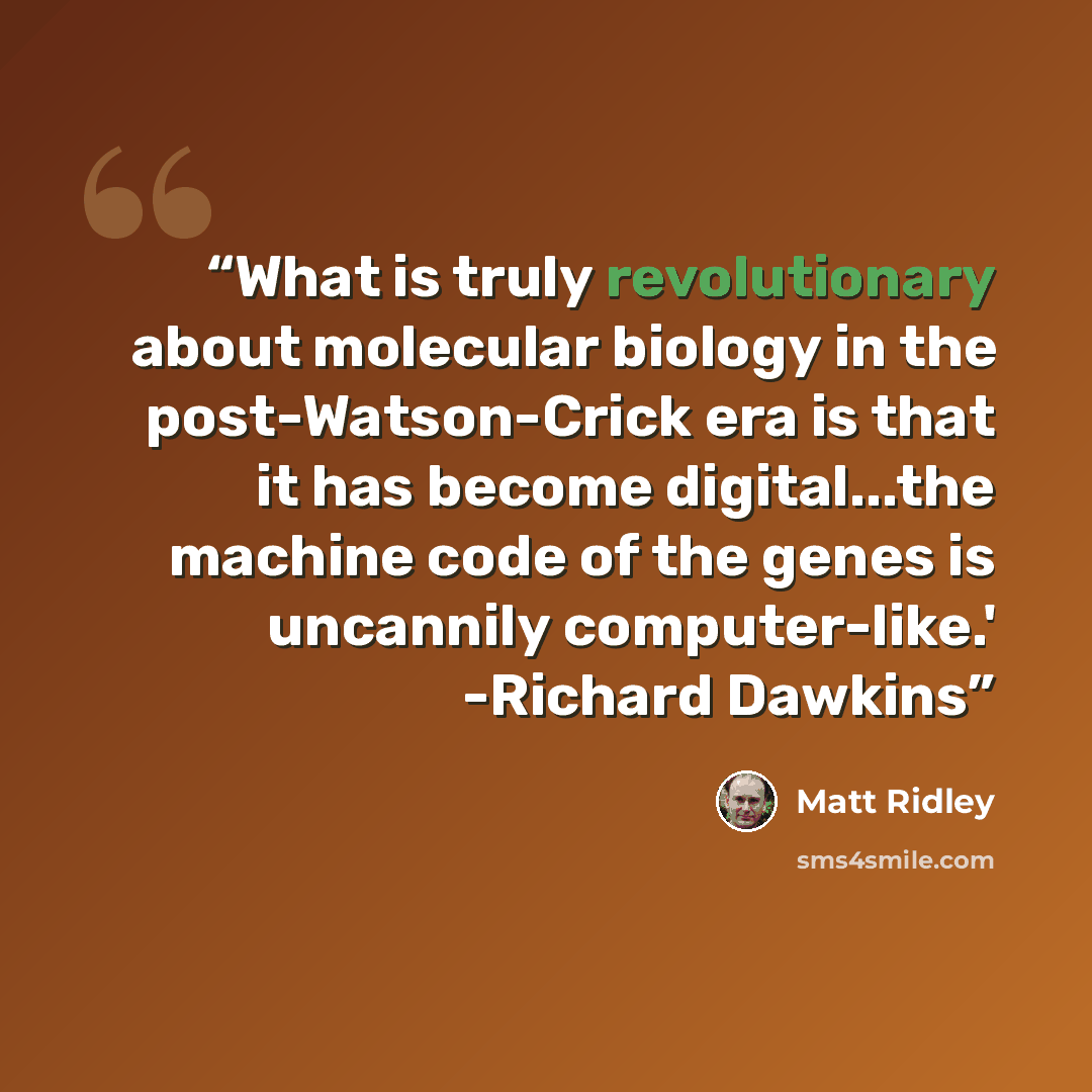 “What is truly revolutionary about molecular biology in the post-Watson-Crick era is that it has become digital...the machine code of the genes is uncannily computer-like.' -Richard Dawkins” quote by Matt Ridley