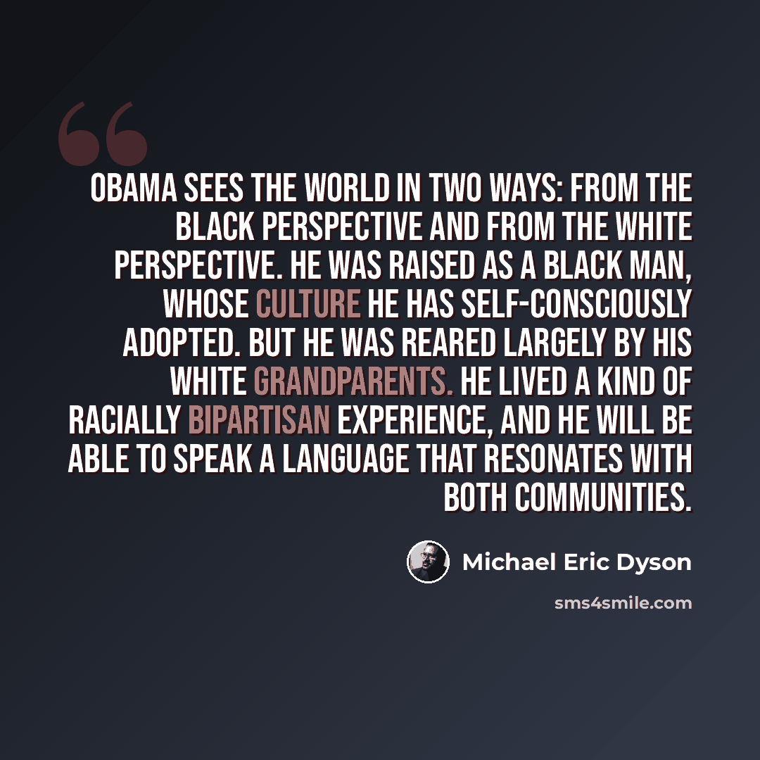 “Obama sees the world in two ways: from the black perspective and from the white perspective. He was raised as a black man, whose culture he has self-consciously adopted. But he was reared largely by his white grandparents. He lived a kind of racially bipartisan experience, and he will be able to…” quote by Michael Eric Dyson