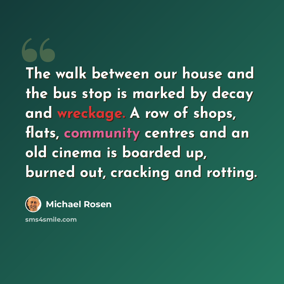 “The walk between our house and the bus stop is marked by decay and wreckage. A row of shops, flats, community centres and an old cinema is boarded up, burned out, cracking and rotting.” quote by Michael Rosen