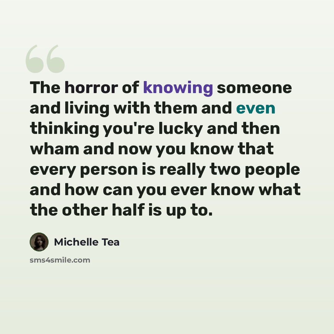 “The horror of knowing someone and living with them and even thinking you're lucky and then wham and now you know that every person is really two people and how can you ever know what the other half is up to.” quote by Michelle Tea