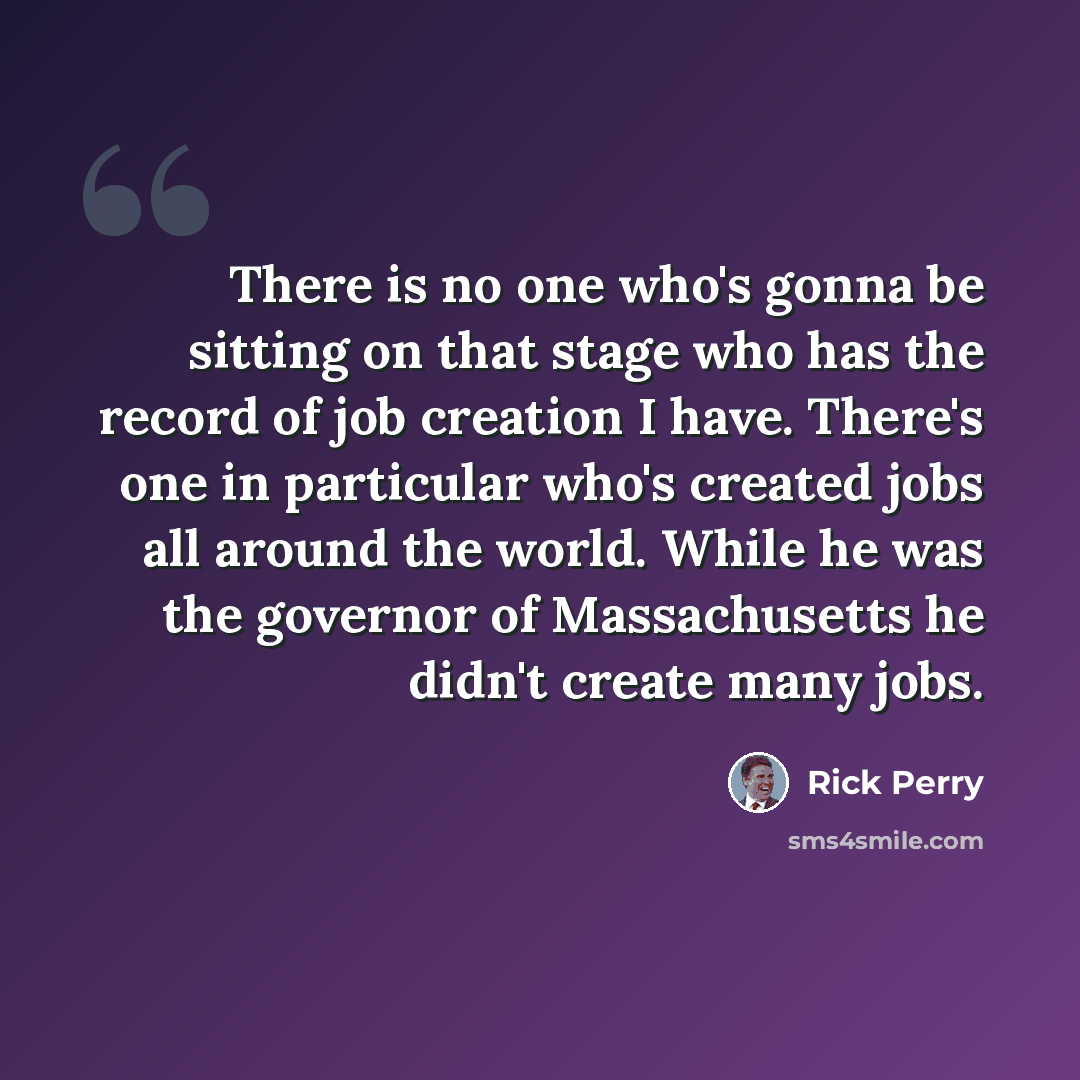 “There is no one who's gonna be sitting on that stage who has the record of job creation I have. There's one in particular who's created jobs all around the world. While he was the governor of Massachusetts he didn't create many jobs.” quote by Rick Perry