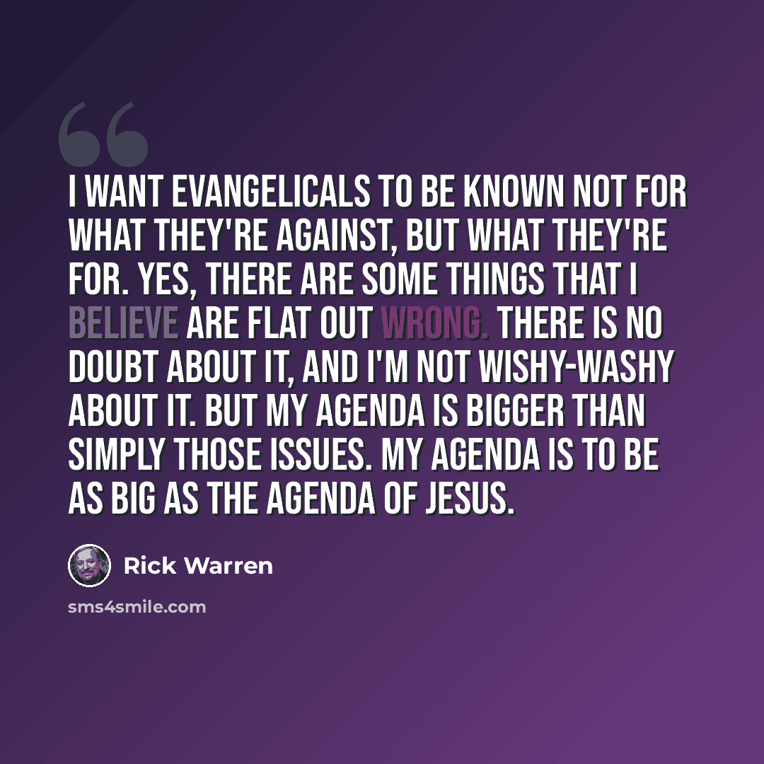 “I want evangelicals to be known not for what they're against, but what they're for. Yes, there are some things that I believe are flat out wrong. There is no doubt about it, and I'm not wishy-washy about it. But my agenda is bigger than simply those issues. My agenda is to be as big as the agenda…” quote by Rick Warren