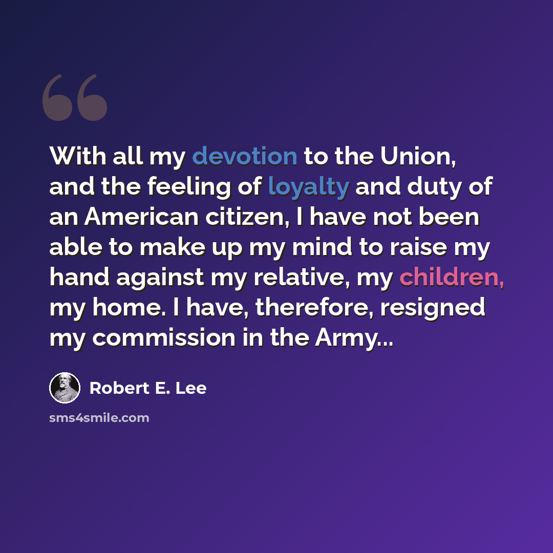 “With all my devotion to the Union, and the feeling of loyalty and duty of an American citizen, I have not been able to make up my mind to raise my hand against my relative, my children, my home. I have, therefore, resigned my commission in the Army...” quote by Robert E. Lee