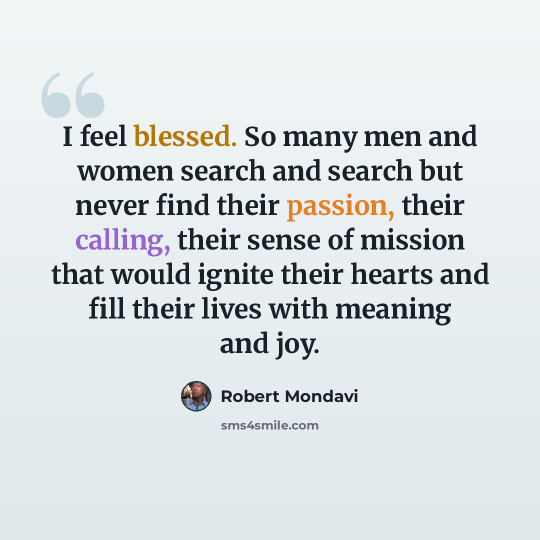 “I feel blessed. So many men and women search and search but never find their passion, their calling, their sense of mission that would ignite their hearts and fill their lives with meaning and joy.” quote by Robert Mondavi