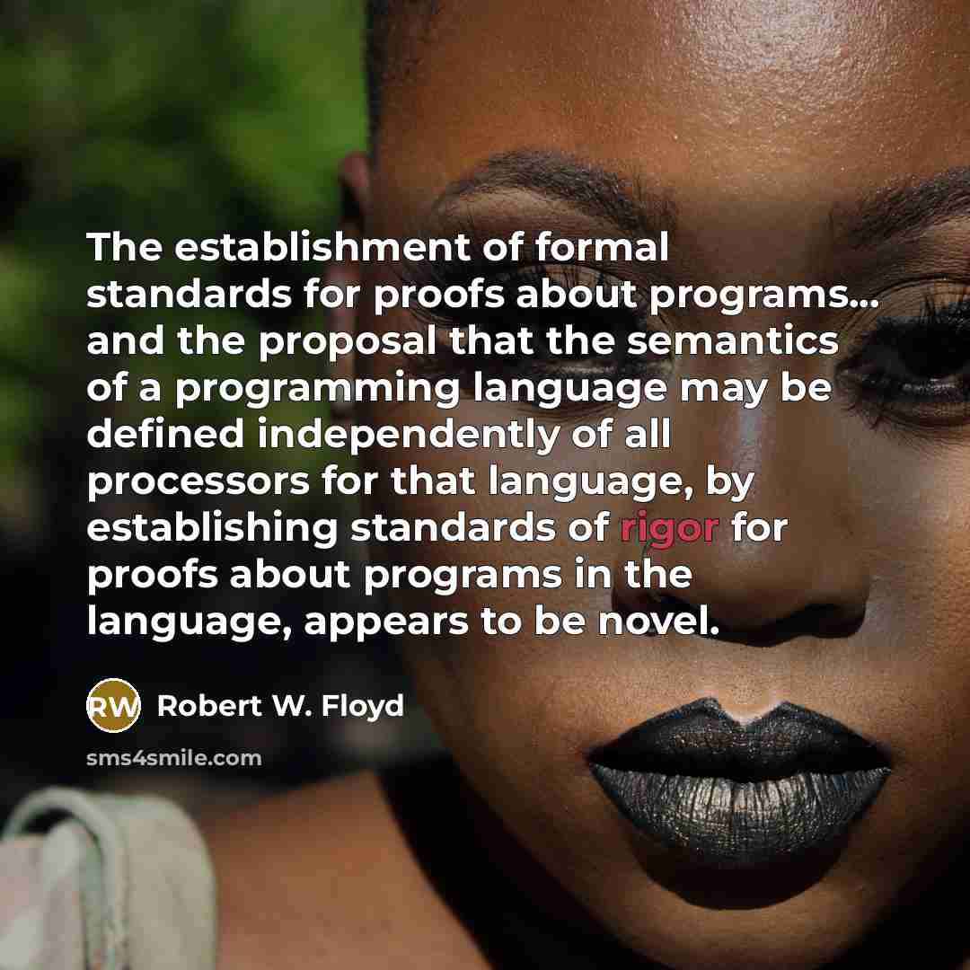 “The establishment of formal standards for proofs about programs... and the proposal that the semantics of a programming language may be defined independently of all processors for that language, by establishing standards of rigor for proofs about programs in the language, appears to be novel.” quote by Robert W. Floyd