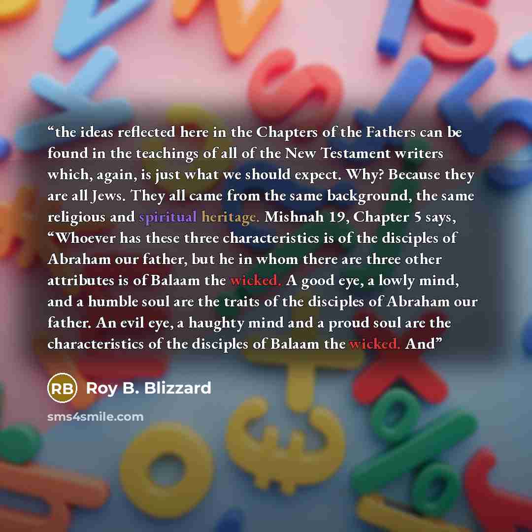 “the ideas reflected here in the Chapters of the Fathers can be found in the teachings of all of the New Testament writers which, again, is just what we should expect. Why? Because they are all Jews. They all came from the same background, the same religious and spiritual heritage. Mishnah 19…” quote by Roy B. Blizzard