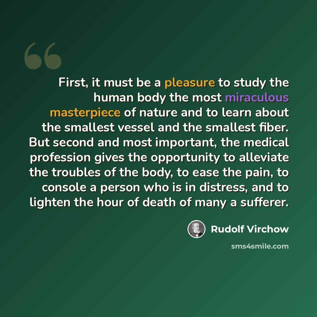 “First, it must be a pleasure to study the human body the most miraculous masterpiece of nature and to learn about the smallest vessel and the smallest fiber. But second and most important, the medical profession gives the opportunity to alleviate the troubles of the body, to ease the pain, to…” quote by Rudolf Virchow