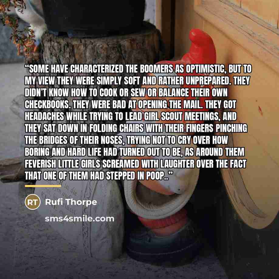 “Some have characterized the boomers as optimistic, but to my view they were simply soft and rather unprepared. They didn’t know how to cook or sew or balance their own checkbooks. They were bad at opening the mail. They got headaches while trying to lead Girl Scout meetings, and they sat down in…” quote by Rufi Thorpe