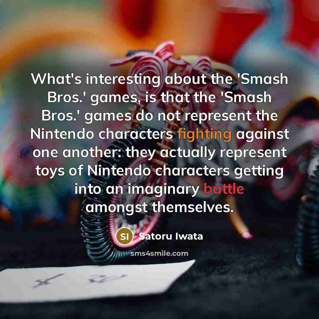 “What's interesting about the 'Smash Bros.' games, is that the 'Smash Bros.' games do not represent the Nintendo characters fighting against one another: they actually represent toys of Nintendo characters getting into an imaginary battle amongst themselves.” quote by Satoru Iwata