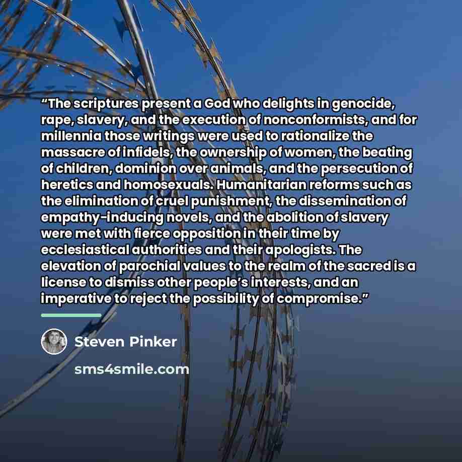 “The scriptures present a God who delights in genocide, rape, slavery, and the execution of nonconformists, and for millennia those writings were used to rationalize the massacre of infidels, the ownership of women, the beating of children, dominion over animals, and the persecution of heretics and…” quote by Steven Pinker