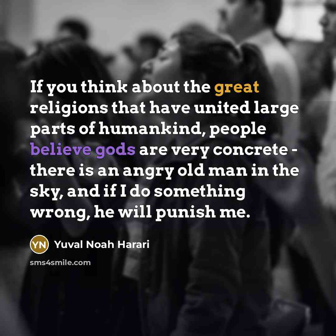 “If you think about the great religions that have united large parts of humankind, people believe gods are very concrete - there is an angry old man in the sky, and if I do something wrong, he will punish me.” quote by Yuval Noah Harari