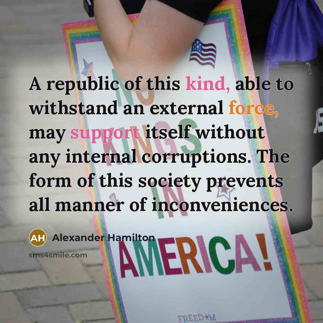 “A republic of this kind, able to withstand an external force, may support itself without any internal corruptions. The form of this society prevents all manner of inconveniences.” quote by Alexander Hamilton