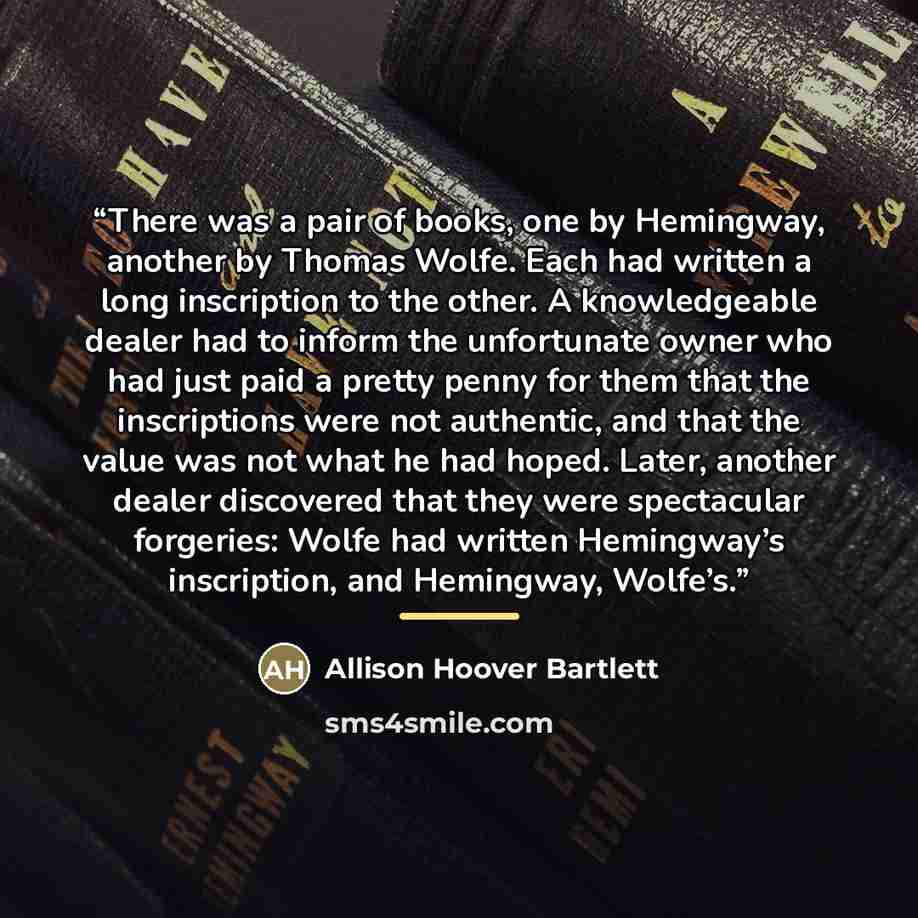 “There was a pair of books, one by Hemingway, another by Thomas Wolfe. Each had written a long inscription to the other. A knowledgeable dealer had to inform the unfortunate owner who had just paid a pretty penny for them that the inscriptions were not authentic, and that the value was not what he…” quote by Allison Hoover Bartlett