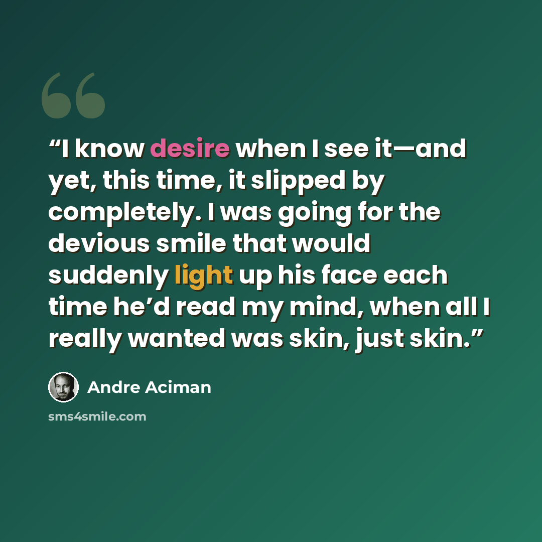 “I know desire when I see it—and yet, this time, it slipped by completely. I was going for the devious smile that would suddenly light up his face each time he’d read my mind, when all I really wanted was skin, just skin.” quote by André Aciman