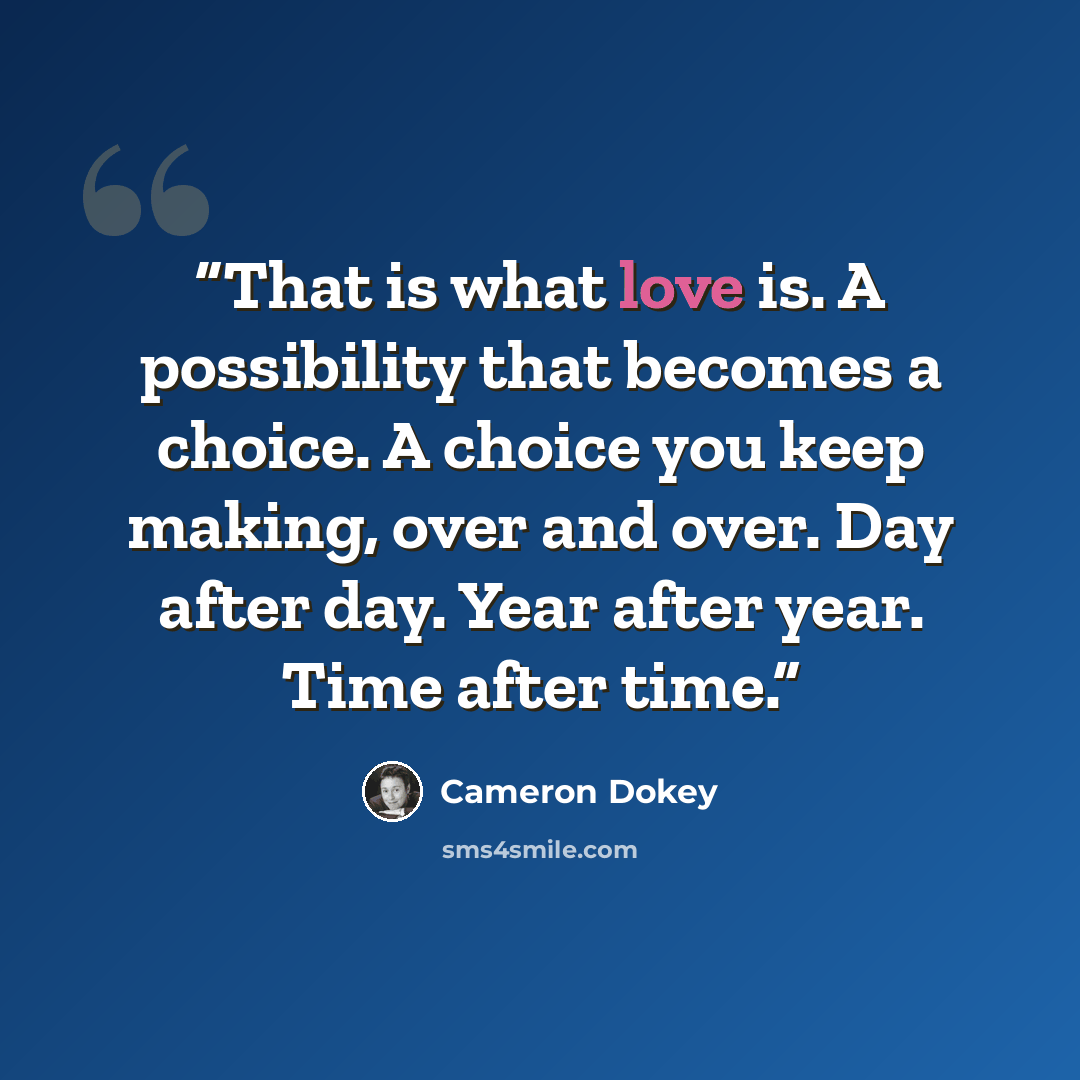 “That is what love is. A possibility that becomes a choice. A choice you keep making, over and over. Day after day. Year after year. Time after time.” quote by Cameron Dokey
