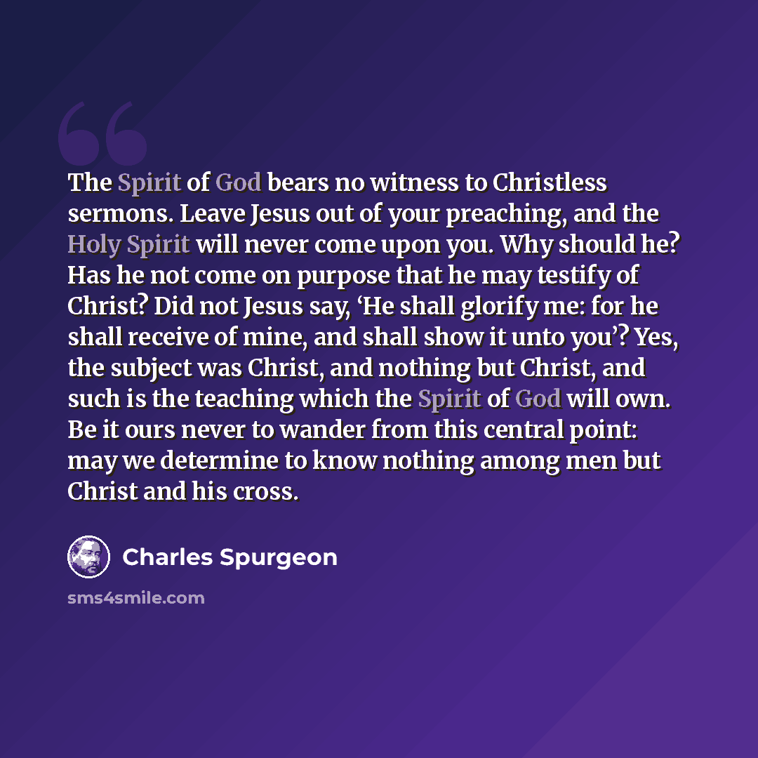“The Spirit of God bears no witness to Christless sermons. Leave Jesus out of your preaching, and the Holy Spirit will never come upon you. Why should he? Has he not come on purpose that he may testify of Christ? Did not Jesus say, ‘He shall glorify me: for he shall receive of mine, and shall show…” quote by Charles Spurgeon