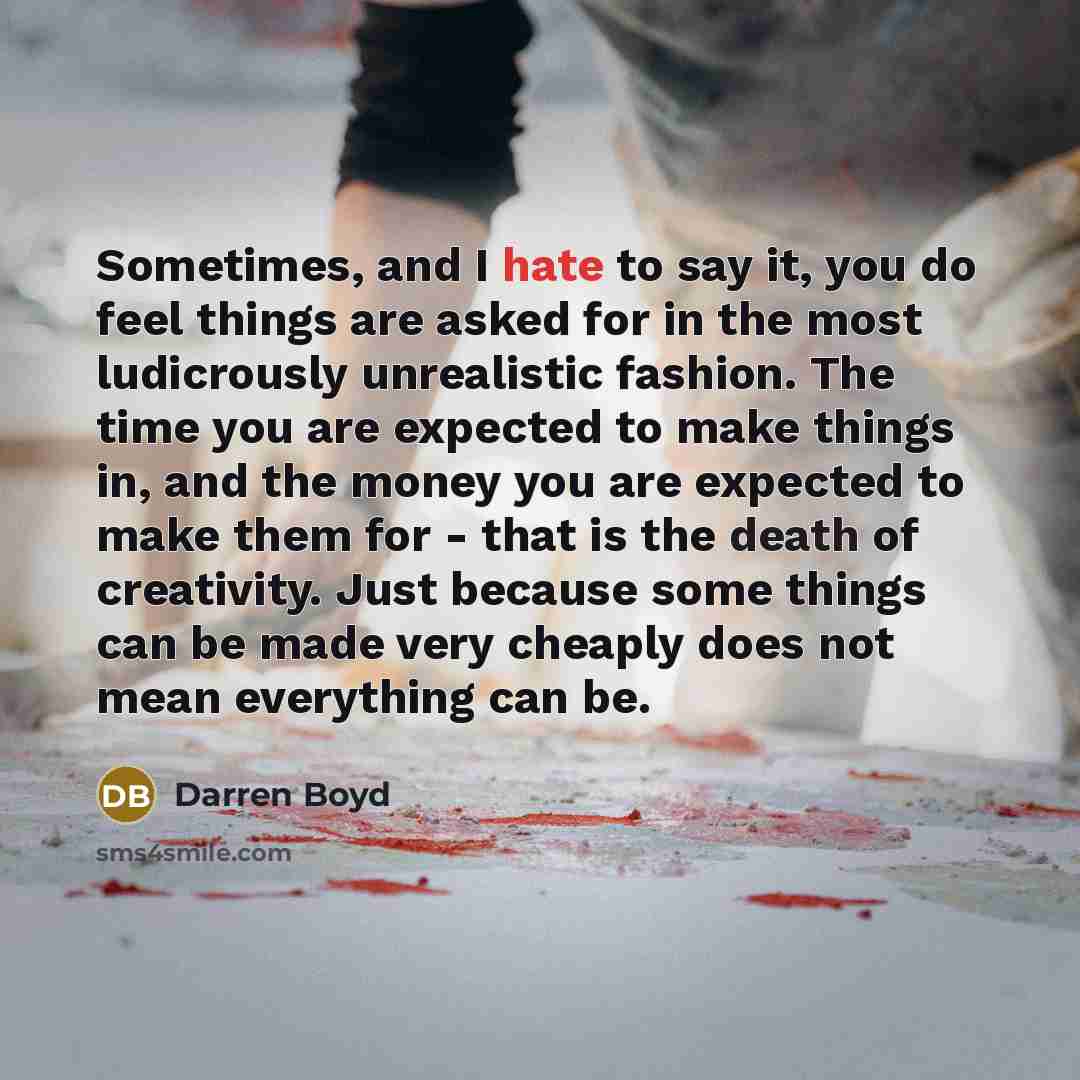 “Sometimes, and I hate to say it, you do feel things are asked for in the most ludicrously unrealistic fashion. The time you are expected to make things in, and the money you are expected to make them for - that is the death of creativity. Just because some things can be made very cheaply does not…” quote by Darren Boyd