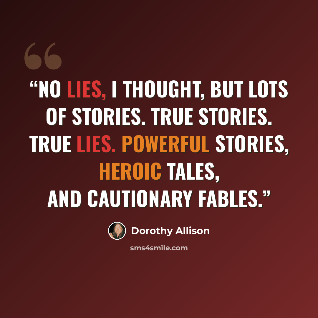 “No lies, I thought, but lots of stories. True stories. True lies. Powerful stories, heroic tales, and cautionary fables.” quote by Dorothy Allison