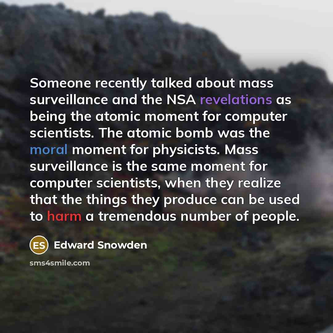 “Someone recently talked about mass surveillance and the NSA revelations as being the atomic moment for computer scientists. The atomic bomb was the moral moment for physicists. Mass surveillance is the same moment for computer scientists, when they realize that the things they produce can be used…” quote by Edward Snowden