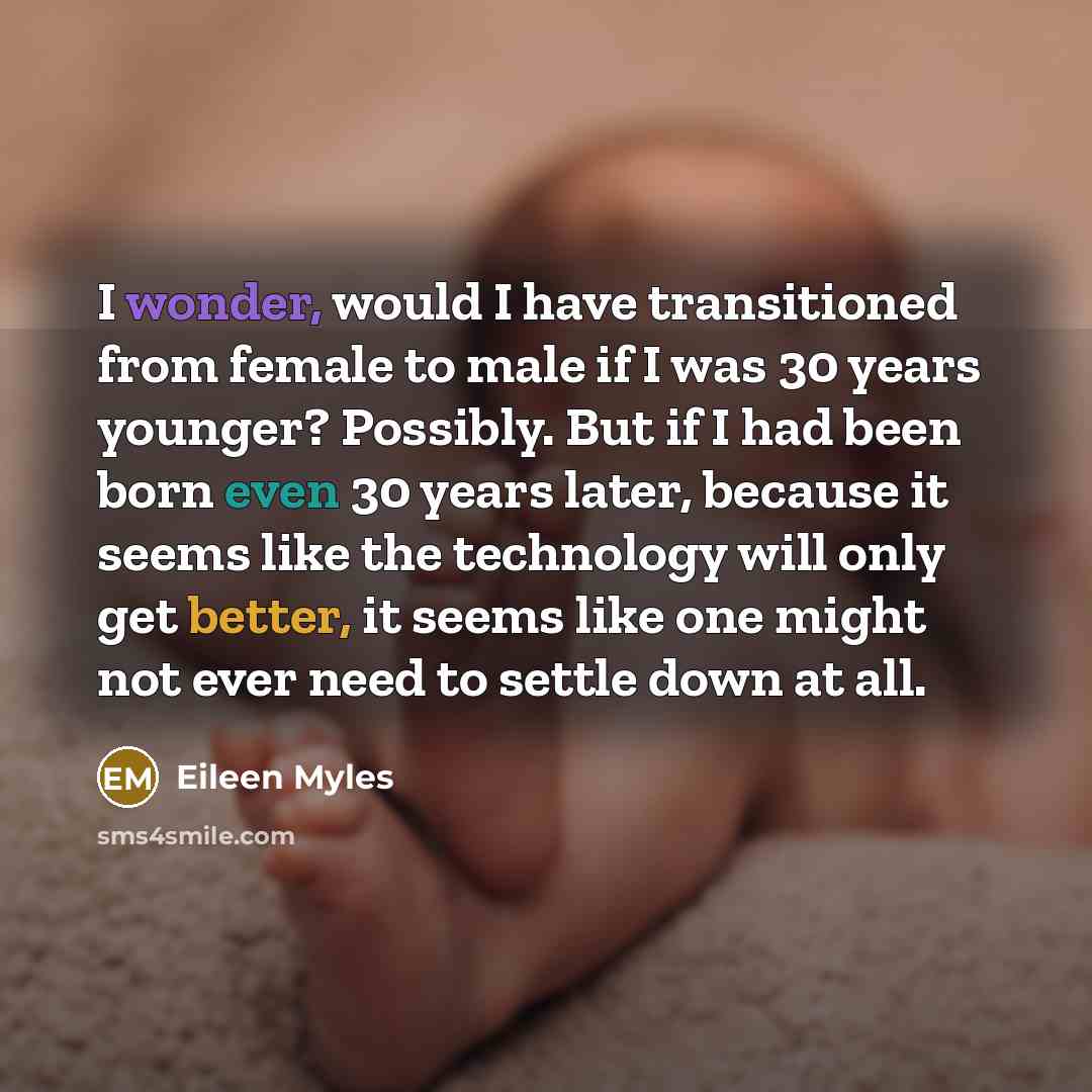“I wonder, would I have transitioned from female to male if I was 30 years younger? Possibly. But if I had been born even 30 years later, because it seems like the technology will only get better, it seems like one might not ever need to settle down at all.” quote by Eileen Myles