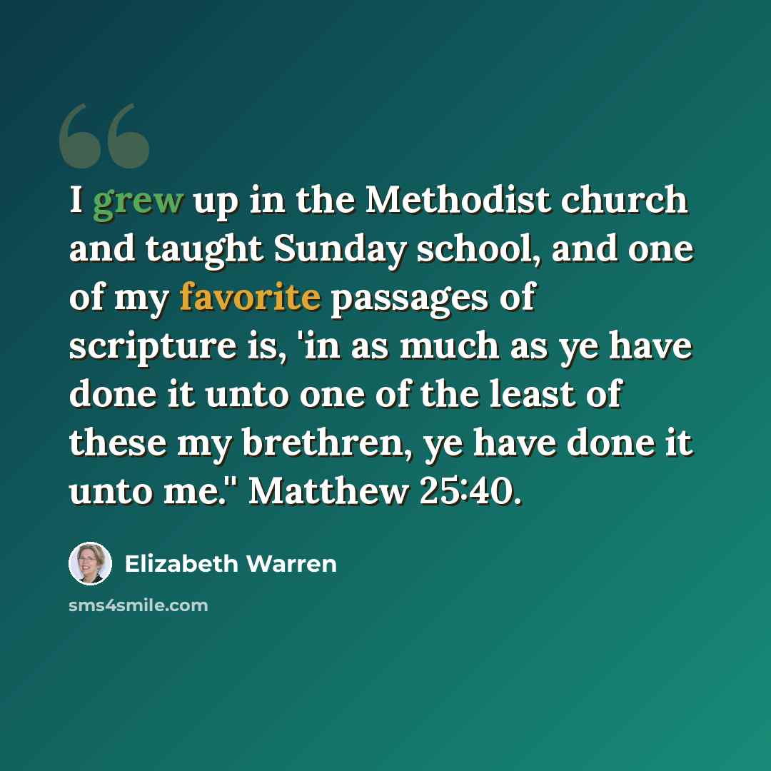 “I grew up in the Methodist church and taught Sunday school, and one of my favorite passages of scripture is, 'in as much as ye have done it unto one of the least of these my brethren, ye have done it unto me.'' Matthew 25:40.” quote by Elizabeth Warren