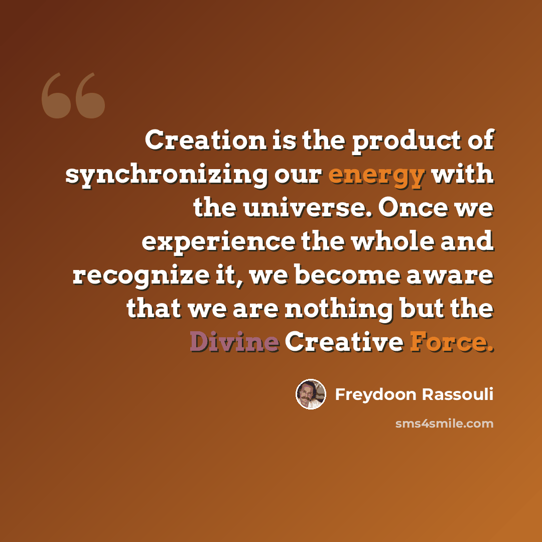 “Creation is the product of synchronizing our energy with the universe. Once we experience the whole and recognize it, we become aware that we are nothing but the Divine Creative Force.” quote by Freydoon Rassouli