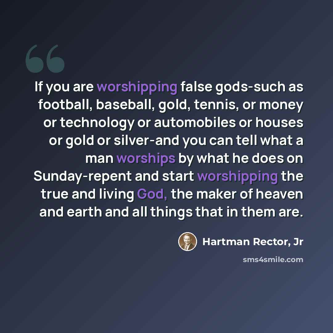 “If you are worshipping false gods-such as football, baseball, gold, tennis, or money or technology or automobiles or houses or gold or silver-and you can tell what a man worships by what he does on Sunday-repent and start worshipping the true and living God, the maker of heaven and earth and all…” quote by Hartman Rector, Jr