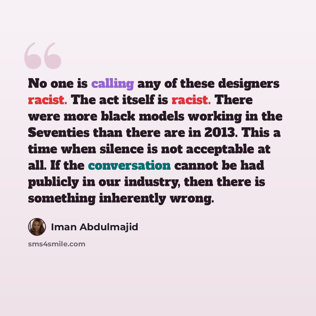 “No one is calling any of these designers racist. The act itself is racist. There were more black models working in the Seventies than there are in 2013. This a time when silence is not acceptable at all. If the conversation cannot be had publicly in our industry, then there is something inherently…” quote by Iman Abdulmajid