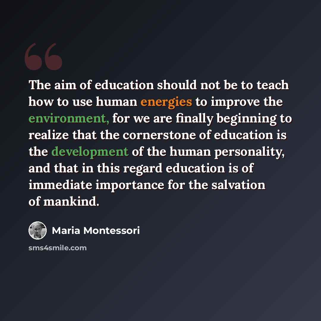 “The aim of education should not be to teach how to use human energies to improve the environment, for we are finally beginning to realize that the cornerstone of education is the development of the human personality, and that in this regard education is of immediate importance for the salvation of…” quote by Maria Montessori