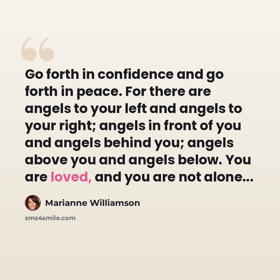 “Go forth in confidence and go forth in peace. For there are angels to your left and angels to your right; angels in front of you and angels behind you; angels above you and angels below. You are loved, and you are not alone...” quote by Marianne Williamson