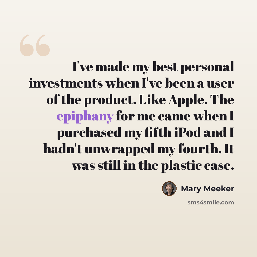 “I've made my best personal investments when I've been a user of the product. Like Apple. The epiphany for me came when I purchased my fifth iPod and I hadn't unwrapped my fourth. It was still in the plastic case.” quote by Mary Meeker