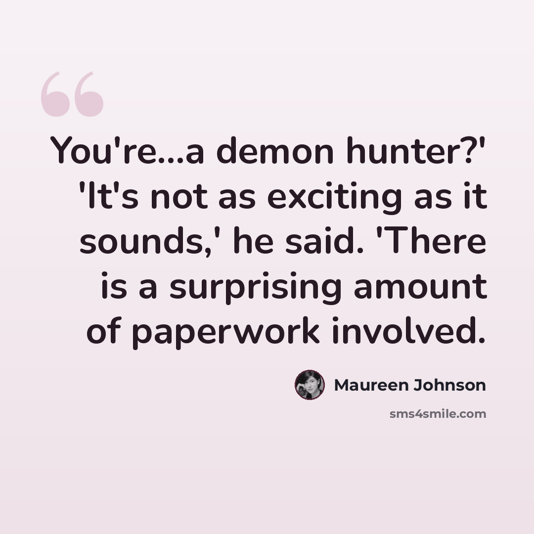 “You're...a demon hunter?' 'It's not as exciting as it sounds,' he said. 'There is a surprising amount of paperwork involved.” quote by Maureen Johnson