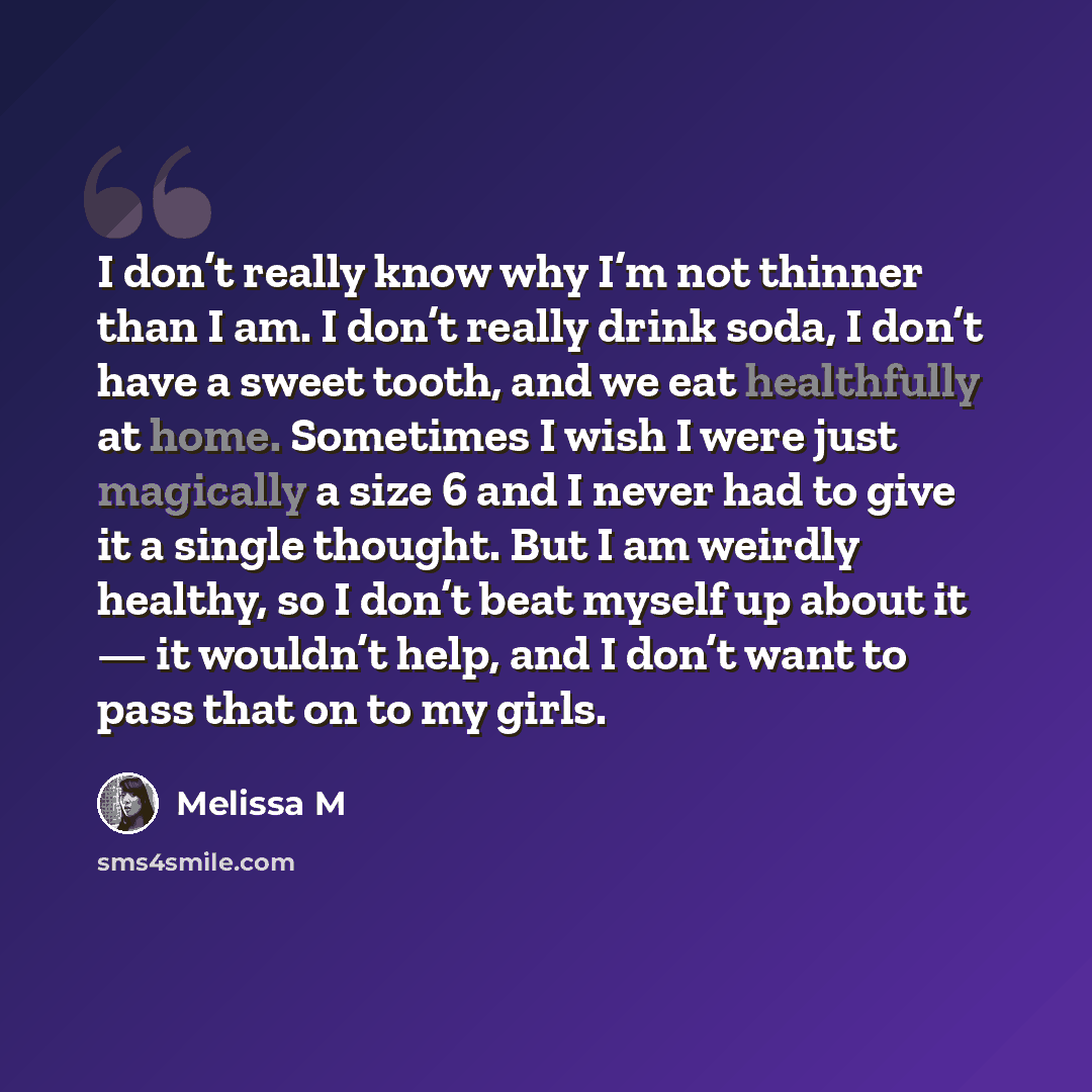 “I don’t really know why I’m not thinner than I am. I don’t really drink soda, I don’t have a sweet tooth, and we eat healthfully at home. Sometimes I wish I were just magically a size 6 and I never had to give it a single thought. But I am weirdly healthy, so I don’t beat myself up about it — it…” quote by Melissa M