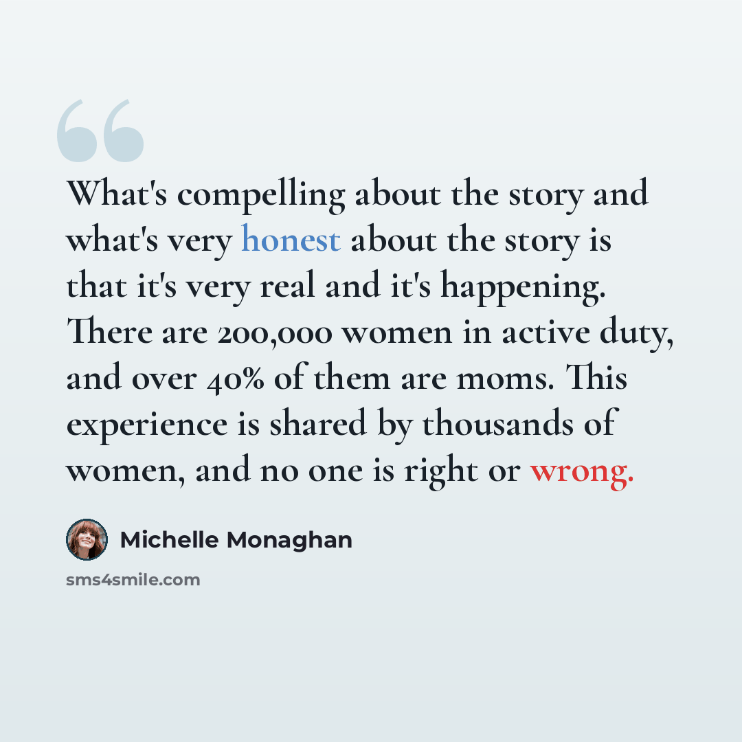 “What's compelling about the story and what's very honest about the story is that it's very real and it's happening. There are 200,000 women in active duty, and over 40% of them are moms. This experience is shared by thousands of women, and no one is right or wrong.” quote by Michelle Monaghan