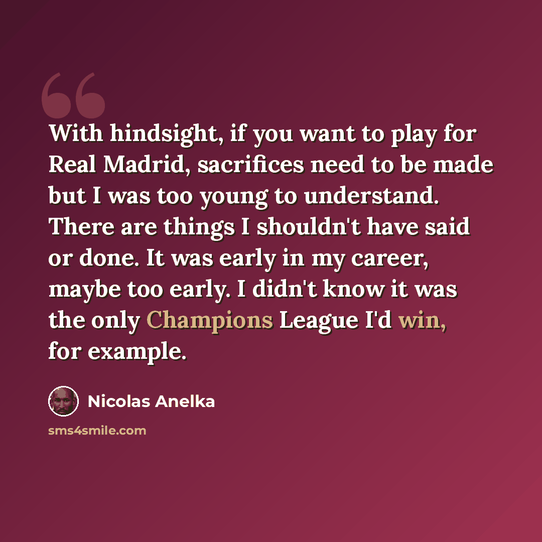 “With hindsight, if you want to play for Real Madrid, sacrifices need to be made but I was too young to understand. There are things I shouldn't have said or done. It was early in my career, maybe too early. I didn't know it was the only Champions League I'd win, for example.” quote by Nicolas Anelka