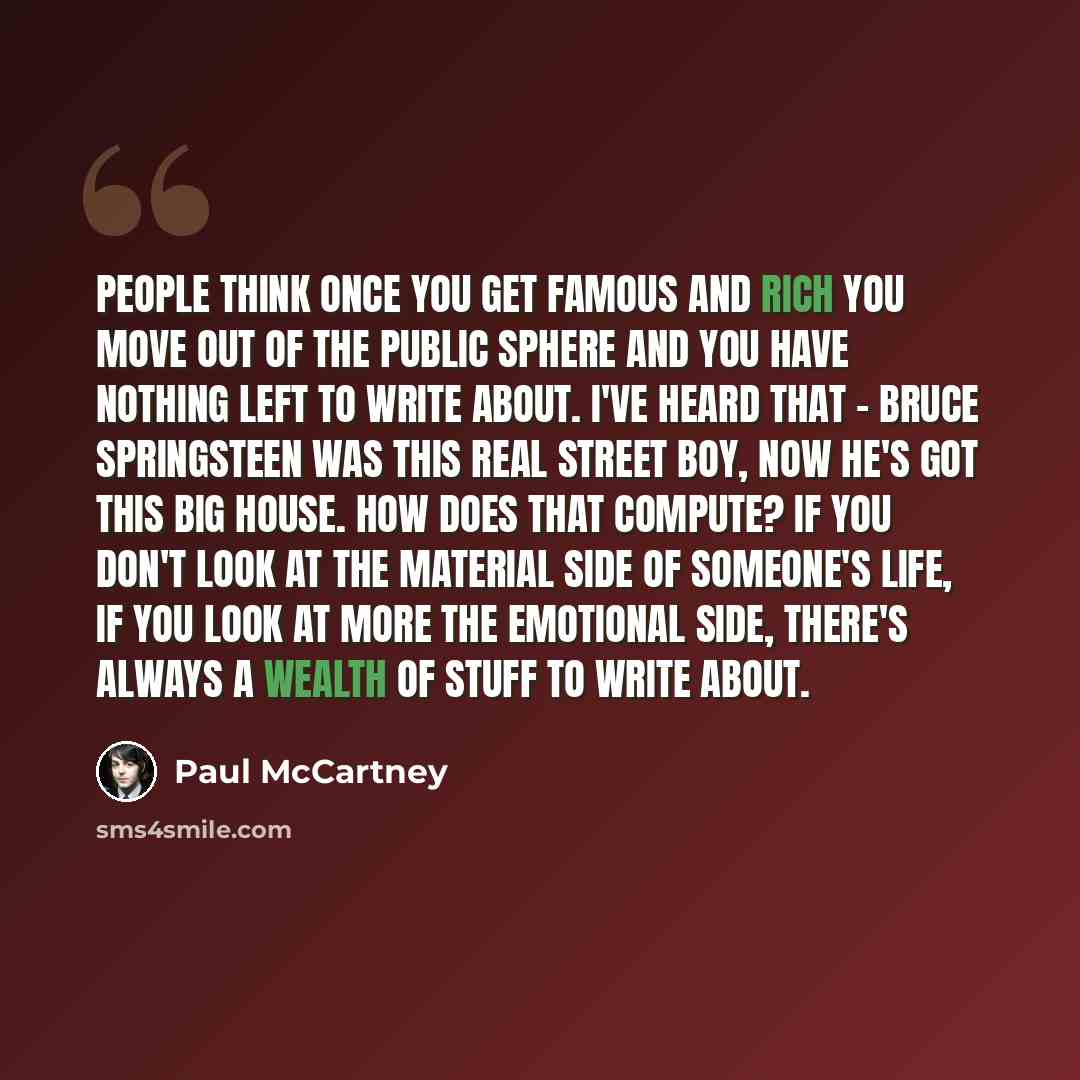 “People think once you get famous and rich you move out of the public sphere and you have nothing left to write about. I've heard that - Bruce Springsteen was this real street boy, now he's got this big house. How does that compute? If you don't look at the material side of someone's life, if you…” quote by Paul McCartney