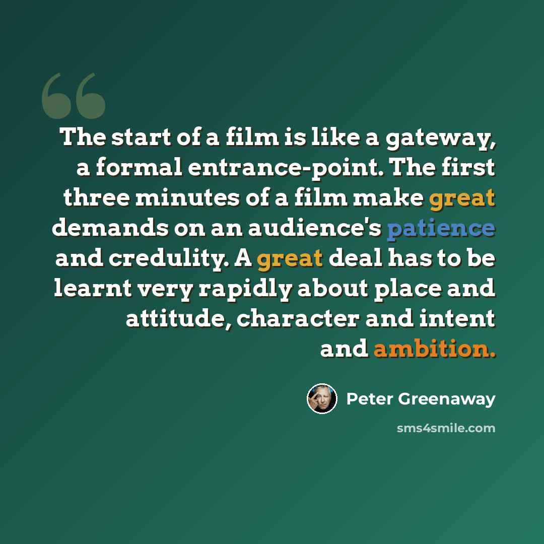 “The start of a film is like a gateway, a formal entrance-point. The first three minutes of a film make great demands on an audience's patience and credulity. A great deal has to be learnt very rapidly about place and attitude, character and intent and ambition.” quote by Peter Greenaway