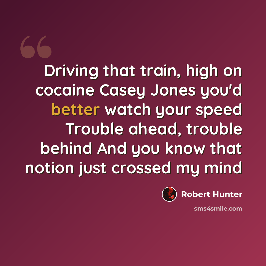“Driving that train, high on cocaine Casey Jones you'd better watch your speed Trouble ahead, trouble behind And you know that notion just crossed my mind” quote by Robert Hunter