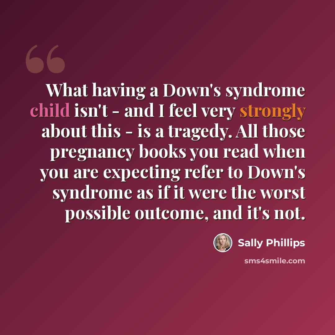 “What having a Down's syndrome child isn't - and I feel very strongly about this - is a tragedy. All those pregnancy books you read when you are expecting refer to Down's syndrome as if it were the worst possible outcome, and it's not.” quote by Sally Phillips