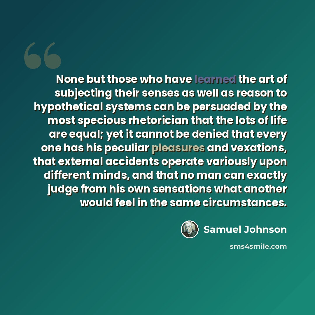 “None but those who have learned the art of subjecting their senses as well as reason to hypothetical systems can be persuaded by the most specious rhetorician that the lots of life are equal; yet it cannot be denied that every one has his peculiar pleasures and vexations, that external accidents…” quote by Samuel Johnson