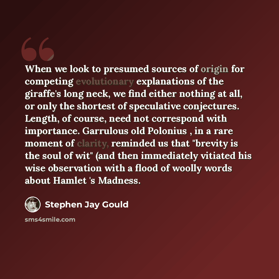 “When we look to presumed sources of origin for competing evolutionary explanations of the giraffe's long neck, we find either nothing at all, or only the shortest of speculative conjectures. Length, of course, need not correspond with importance. Garrulous old Polonius , in a rare moment of…” quote by Stephen Jay Gould