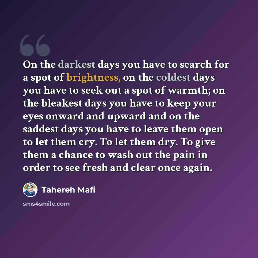 “On the darkest days you have to search for a spot of brightness, on the coldest days you have to seek out a spot of warmth; on the bleakest days you have to keep your eyes onward and upward and on the saddest days you have to leave them open to let them cry. To let them dry. To give them a chance…” quote by Tahereh Mafi