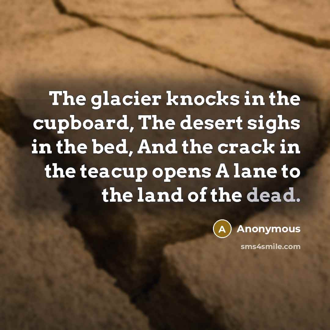 “The glacier knocks in the cupboard, The desert sighs in the bed, And the crack in the teacup opens A lane to the land of the dead.” quote by Anonymous
