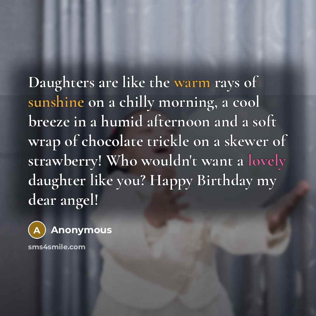 “Daughters are like the warm rays of sunshine on a chilly morning, a cool breeze in a humid afternoon and a soft wrap of chocolate trickle on a skewer of strawberry! Who wouldn't want a lovely daughter like you? Happy Birthday my dear angel!” quote by Anonymous