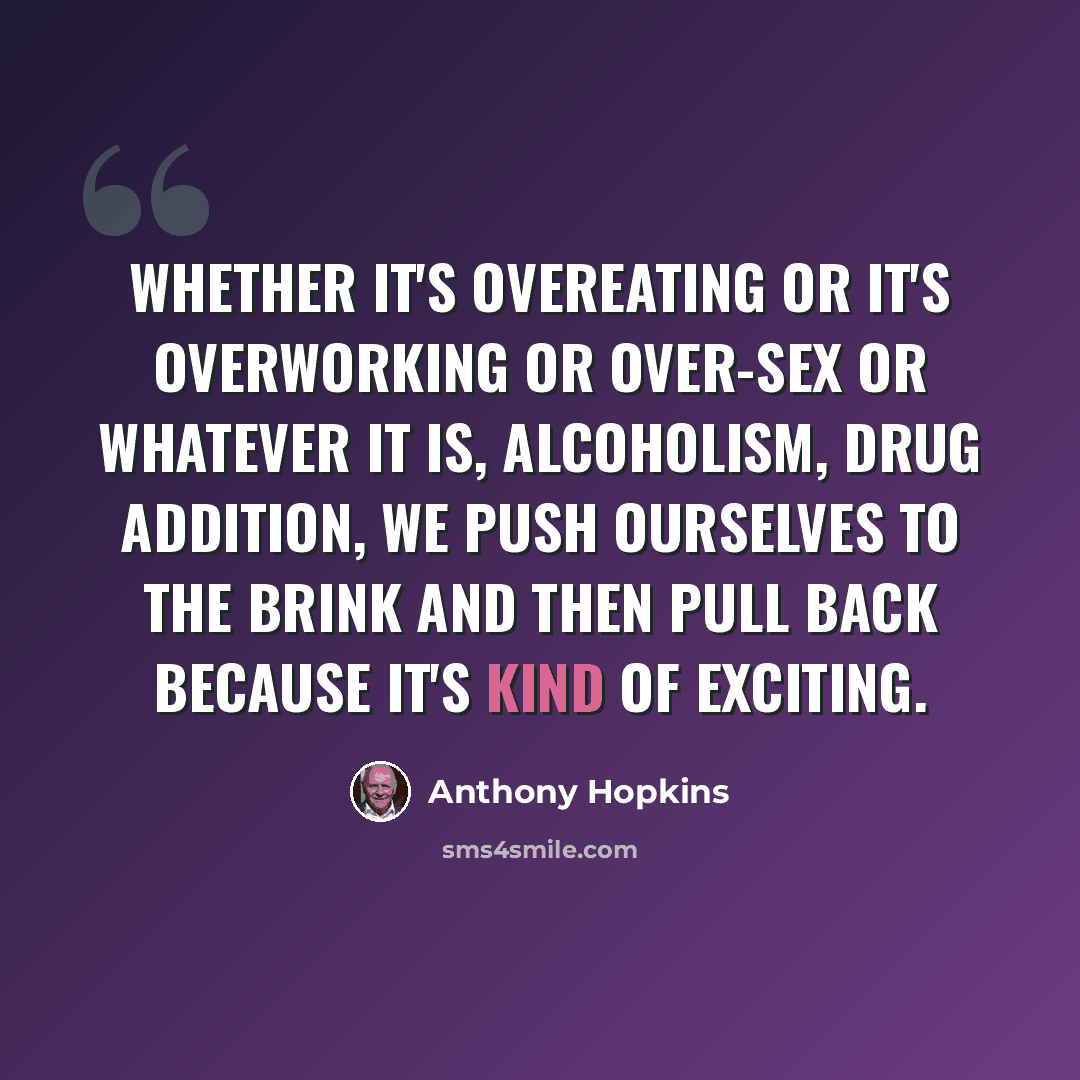 “Whether it's overeating or it's overworking or over-sex or whatever it is, alcoholism, drug addition, we push ourselves to the brink and then pull back because it's kind of exciting.” quote by Anthony Hopkins