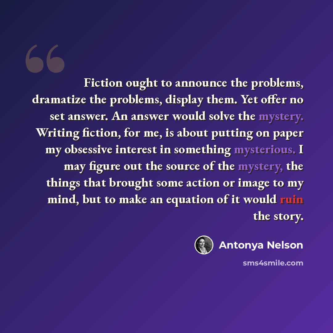 “Fiction ought to announce the problems, dramatize the problems, display them. Yet offer no set answer. An answer would solve the mystery. Writing fiction, for me, is about putting on paper my obsessive interest in something mysterious. I may figure out the source of the mystery, the things that…” quote by Antonya Nelson