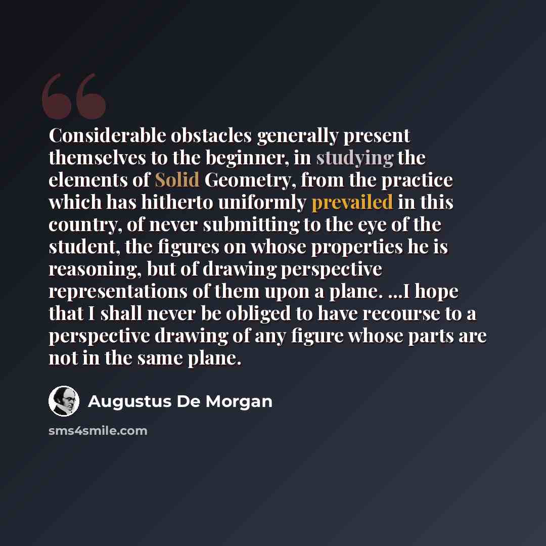 “Considerable obstacles generally present themselves to the beginner, in studying the elements of Solid Geometry, from the practice which has hitherto uniformly prevailed in this country, of never submitting to the eye of the student, the figures on whose properties he is reasoning, but of drawing…” quote by Augustus De Morgan