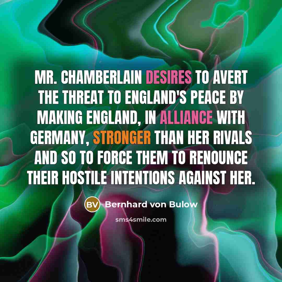 “Mr. Chamberlain desires to avert the threat to England's peace by making England, in alliance with Germany, stronger than her rivals and so to force them to renounce their hostile intentions against her.” quote by Bernhard von Bulow